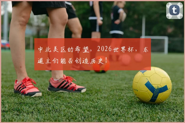 中北美区的希望,2026世界杯,东道主们能否创造历史!