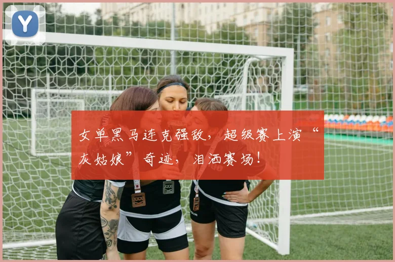 女单黑马连克强敌，超级赛上演“灰姑娘”奇迹，泪洒赛场！