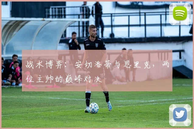 战术博弈：安切洛蒂与恩里克，两位主帅的巅峰对决
